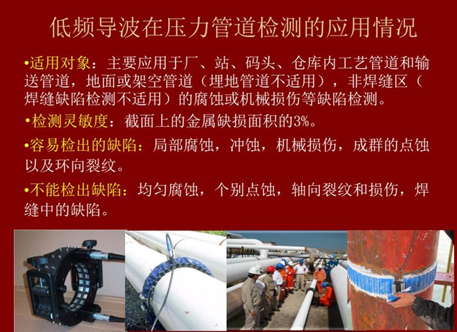 低頻導(dǎo)波技術(shù)在壓力管道檢測應(yīng)用適用對象:廠、站、碼頭、倉庫內(nèi)工藝管道和輸送管道、地面或架空管道的腐蝕或機械損傷等缺陷檢測
